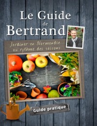 Le Guide de Bertrand. Jardiner en Normandie au rythme des saisons.