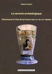 La Verrerie Archéologique : Dieulouard et l'Est de la France aux Xvie et Xviie Siecles