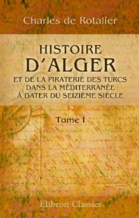 Histoire d'Alger et de la piraterie des Turcs dans la Méditerranée, à dater du seizième siècle: Tome 1