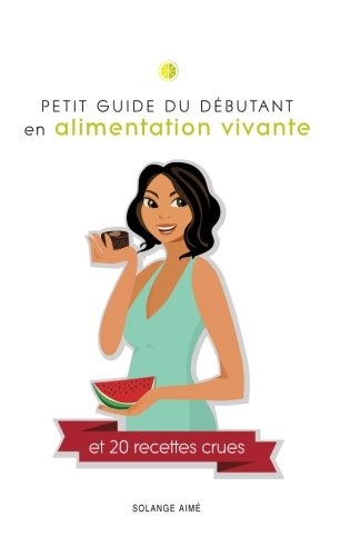 PETIT GUIDE DU DÉBUTANT en alimentation vivante et 20 recettes crues: Pour une santé à son plein potentiel