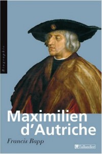 Maximilien d'Autriche : Souverain du Saint Empire germanique, bâtisseur de la maison d'Autriche, 1459-1519