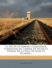 La Vie de St Vaneng: Confesseur, Fondateur de L'Abbaye de Fecan Et Patron de La Ville de Ham En Picardie...
