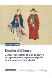 Empire d'ailleurs: Genèse, conception et mise en oeuvre de la politique étrangère des Nguyen du Vietnam (XVIIe-XIXe siècle)