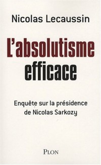 L'absolutisme efficace : Enquête sur la présidence de Nicolas Sarkozy