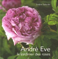 André Eve : Le jardinier des roses De la création des roses nouvelles à la passion des roses anciennes