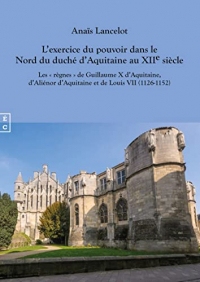 L’exercice du pouvoir dans le Nord du duché d’Aquitaine au XIIe siècle: Les « règnes » de Guillaume X d’Aquitaine d’Aliénor d’Aquitaine et de Louis VII (1126-1152)