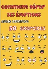 Comment gérer ses émotions - Guide complet 50 exercices: Pour les ados et les adultes - tout savoir sur nos différentes émotions, la colère, la peur, la joie, la tristesse, l'anxiété, le doute etc