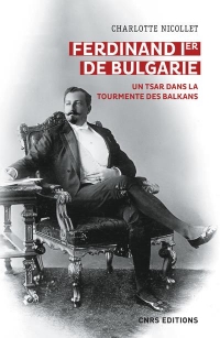 Ferdinand Ier de Bulgarie. Le tsar des Balkans (1887 - 1918)