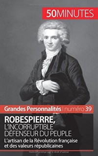 Robespierre, l'incorruptible défenseur du peuple: Lartisan de la Révolution française et des valeurs républicaines