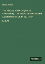 The History of the Origins of Christianity. The Reigns of Hadrian and Antoninus Pius (A. D. 117-161): Book. VI