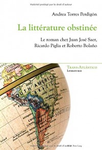 La littérature obstinée : Le roman chez Juan José Saer, Ricardo Piglia et Roberto Bolano