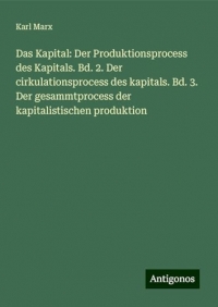 Das Kapital: Der Produktionsprocess des Kapitals. Bd. 2. Der cirkulationsprocess des kapitals. Bd. 3. Der gesammtprocess der kapitalistischen produktion
