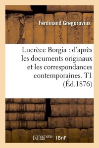 Lucrèce Borgia : d'après les documents originaux et les correspondances contemporaines. T1 (Éd.1876)