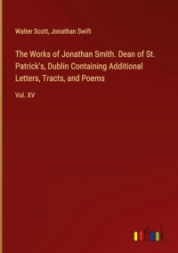 The Works of Jonathan Smith. Dean of St. Patrick's, Dublin Containing Additional Letters, Tracts, and Poems: Vol. XV