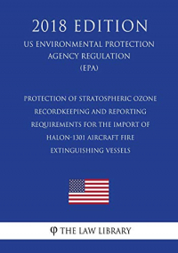 Protection of Stratospheric Ozone - Recordkeeping and Reporting Requirements for the Import of Halon-1301 Aircraft Fire Extinguishing Vessels (US ... Agency Regulation) (EPA) (2018 Edition)