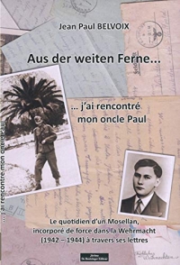 Aus der Weiten Ferne... j'ai rencontré mon oncle Paul : Le quotidien d'un Mosellan, incorporé de force dans la Wehrmacht (1942-1944) à travers ses lettres