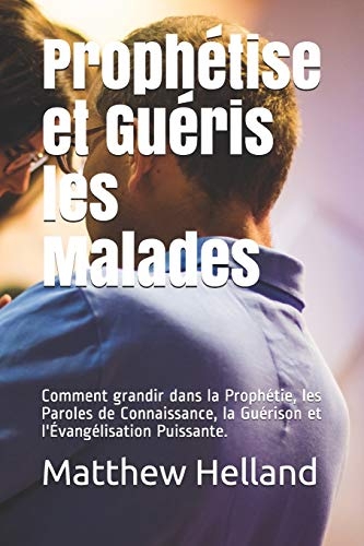 Prophétise et Guéris les Malades:: Comment grandir dans la Prophétie, les Paroles de Connaissance, la Guérison et l'Évangélisation Puissante.