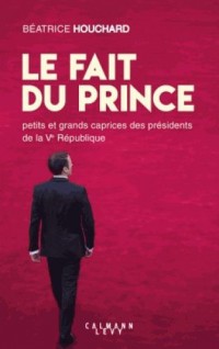 Le Fait du prince: petits et grands caprices des présidents de la Ve République