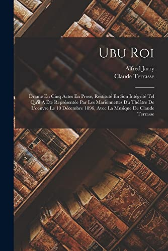 Ubu Roi: Drame En Cinq Actes En Prose, Restituté En Son Intégrité Tel Qu'il A Été Représentée Par Les Marionnettes Du Théâtre De L'oeuvre Le 10 Décembre 1896, Avec La Musique De Claude Terrasse [9781016532754]