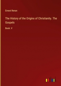 The History of the Origins of Christianity. The Gospels: Book. V