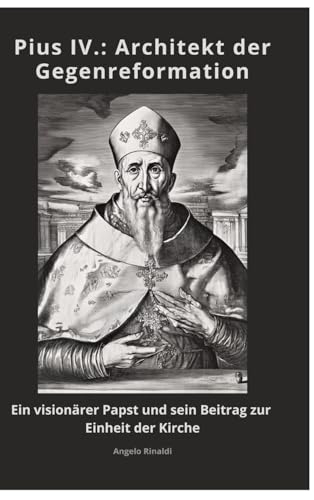Pius IV.: Architekt der Gegenreformation: Ein visionärer Papst und sein Beitrag zur Einheit der Kirche