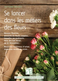 SE LANCER DANS LES METIERS DES FLEURS: DEVENIR FLEURISTE, GROSSISTE EN FLEURS COUPEES, TRAVAILLER EN JARDINERIE, FAIRE